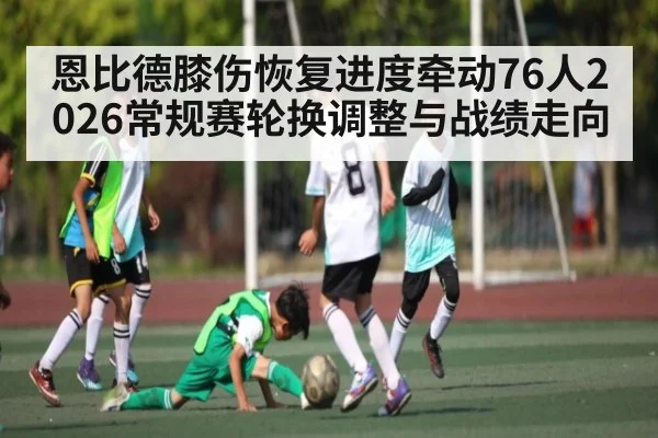 恩比德膝伤恢复进度牵动76人2026常规赛轮换调整与战绩走向